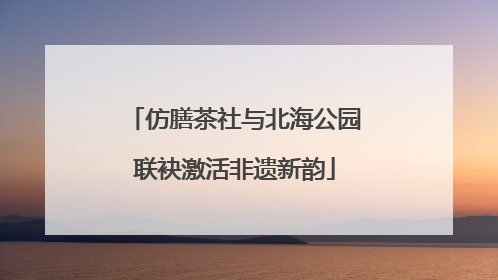 仿膳茶社与北海公园联袂激活非遗新韵