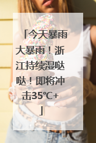 今天暴雨大暴雨！浙江持续湿哒哒！即将冲击35℃+
