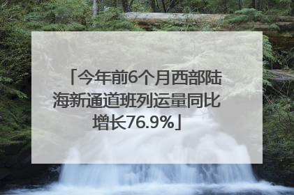 今年前6个月西部陆海新通道班列运量同比增长76.9%