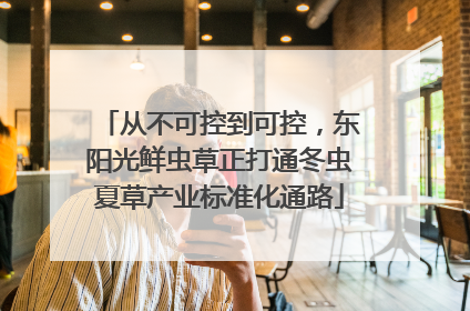 从不可控到可控，东阳光鲜虫草正打通冬虫夏草产业标准化通路