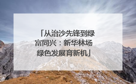 从治沙先锋到绿富同兴：新华林场绿色发展育新机