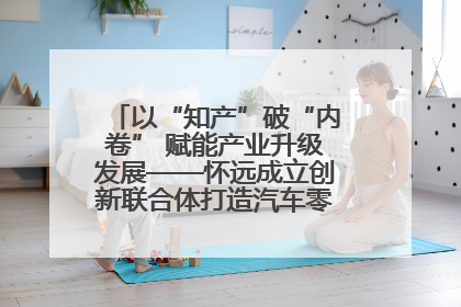 以“知产”破“内卷” 赋能产业升级发展——怀远成立创新联合体打造汽车零部件产业新高地