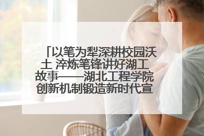 以笔为犁深耕校园沃土 淬炼笔锋讲好湖工故事——湖北工程学院创新机制锻造新时代宣传“轻骑兵”