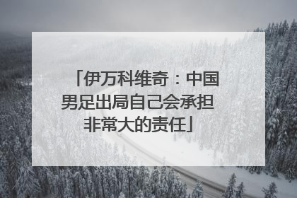 伊万科维奇：中国男足出局自己会承担非常大的责任