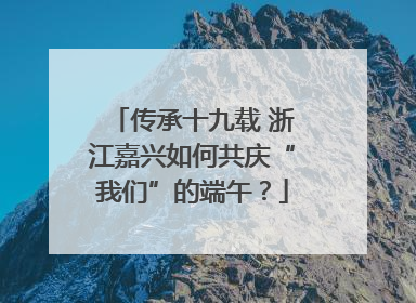 传承十九载 浙江嘉兴如何共庆“我们”的端午？