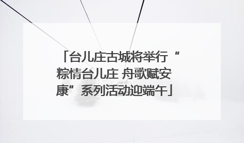 台儿庄古城将举行“粽情台儿庄 舟歌赋安康”系列活动迎端午