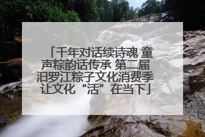 千年对话续诗魂 童声粽韵话传承 第二届汨罗江粽子文化消费季让文化“活”在当下