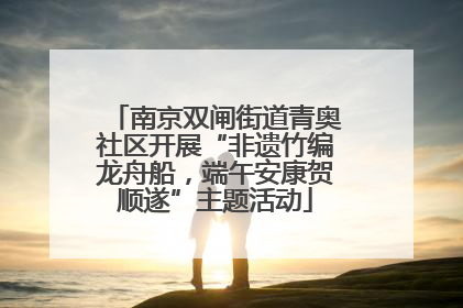 南京双闸街道青奥社区开展“非遗竹编龙舟船，端午安康贺顺遂”主题活动