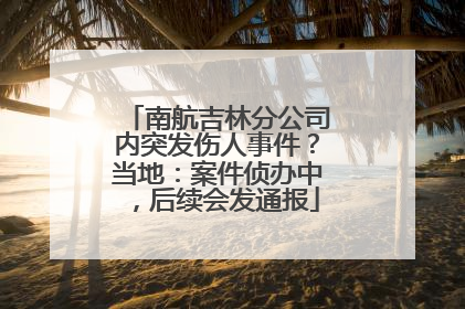 南航吉林分公司内突发伤人事件？当地：案件侦办中，后续会发通报