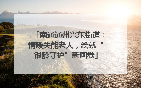 南通通州兴东街道：情暖失能老人，绘就“银龄守护”新画卷