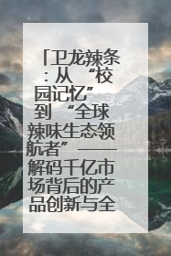 卫龙辣条：从 “校园记忆” 到 “全球辣味生态领航者”——解码千亿市场背后的产品创新与全链路破圈