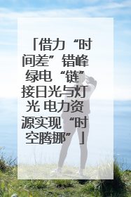 借力“时间差”错峰绿电“链”接日光与灯光 电力资源实现“时空腾挪”