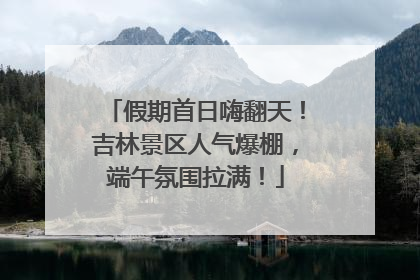 假期首日嗨翻天！吉林景区人气爆棚，端午氛围拉满！