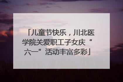 儿童节快乐，川北医学院关爱职工子女庆“六一”活动丰富多彩