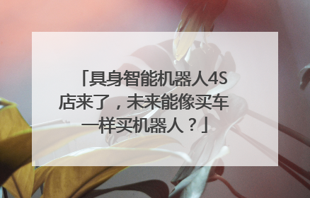 具身智能机器人4S店来了，未来能像买车一样买机器人？