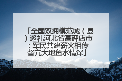 全国双拥模范城（县）巡礼河北省高碑店市：军民共建薪火相传 督亢大地鱼水情深