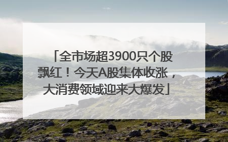 全市场超3900只个股飘红！今天A股集体收涨，大消费领域迎来大爆发