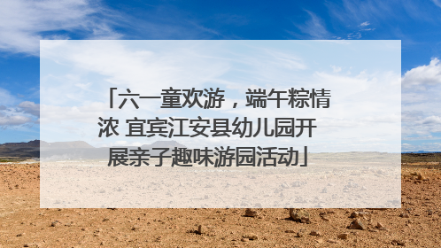 六一童欢游，端午粽情浓 宜宾江安县幼儿园开展亲子趣味游园活动