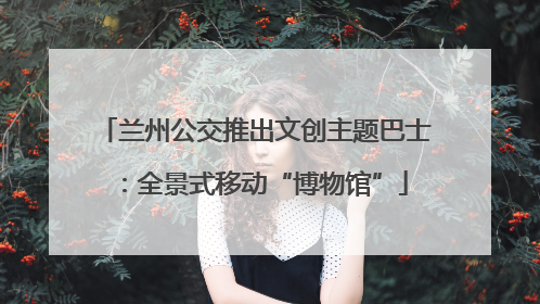 兰州公交推出文创主题巴士：全景式移动“博物馆”