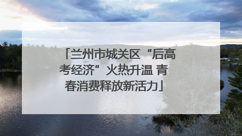 兰州市城关区“后高考经济”火热升温 青春消费释放新活力