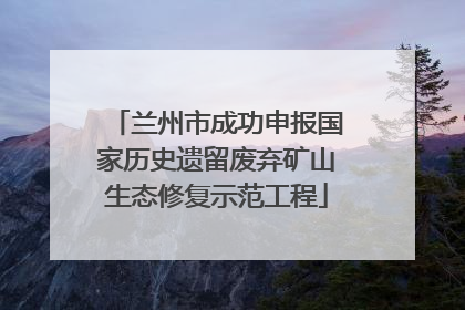 兰州市成功申报国家历史遗留废弃矿山生态修复示范工程