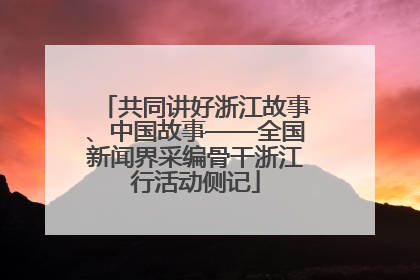 共同讲好浙江故事、中国故事——全国新闻界采编骨干浙江行活动侧记