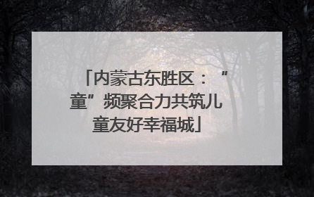 内蒙古东胜区：“童”频聚合力共筑儿童友好幸福城