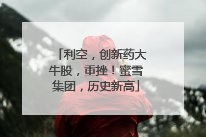 利空，创新药大牛股，重挫！蜜雪集团，历史新高