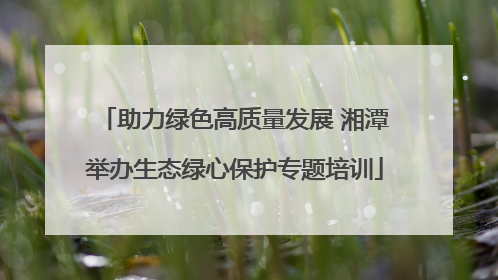 助力绿色高质量发展 湘潭举办生态绿心保护专题培训