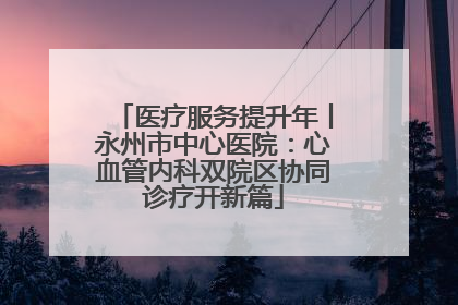 医疗服务提升年丨永州市中心医院：心血管内科双院区协同诊疗开新篇