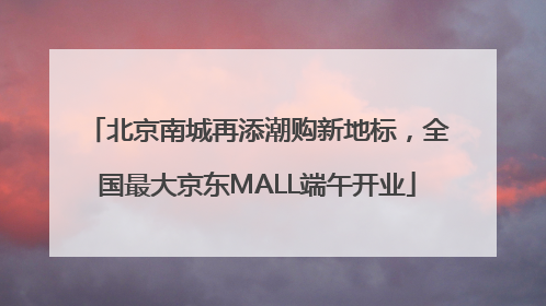 北京南城再添潮购新地标，全国最大京东MALL端午开业