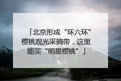 北京形成“环六环”樱桃观光采摘带，这里能买“明星樱桃”