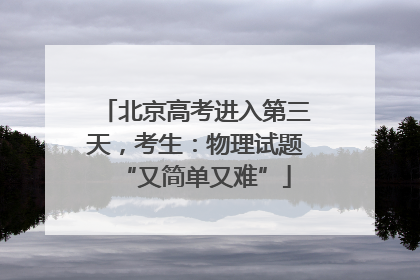 北京高考进入第三天，考生：物理试题“又简单又难”