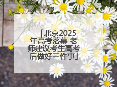 北京2025年高考落幕 老师建议考生高考后做好三件事
