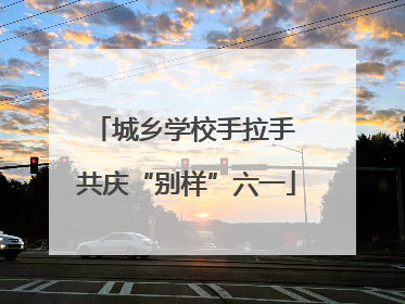 城乡学校手拉手 共庆“别样”六一