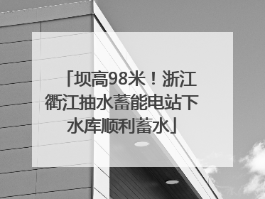 坝高98米！浙江衢江抽水蓄能电站下水库顺利蓄水