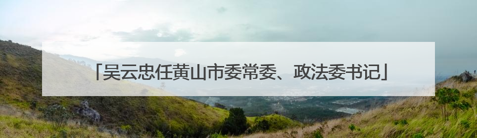 吴云忠任黄山市委常委、政法委书记