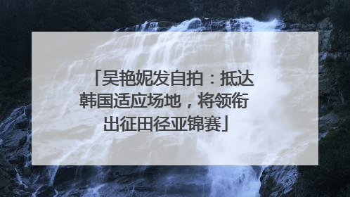 吴艳妮发自拍：抵达韩国适应场地，将领衔出征田径亚锦赛