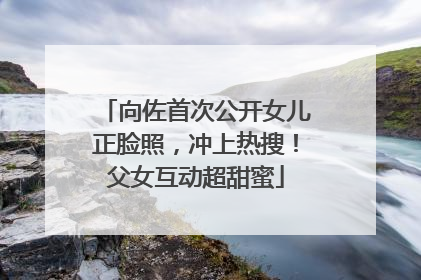 向佐首次公开女儿正脸照，冲上热搜！父女互动超甜蜜