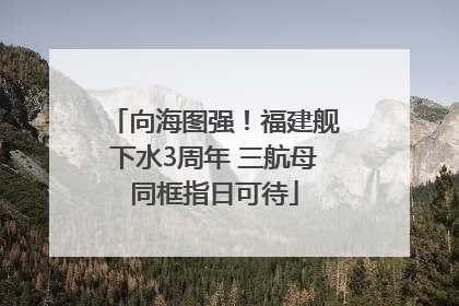 向海图强！福建舰下水3周年 三航母同框指日可待