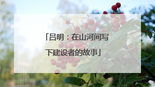 吕明：在山河间写下建设者的故事