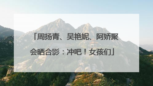 周扬青、吴艳妮、阿娇聚会晒合影：冲吧！女孩们