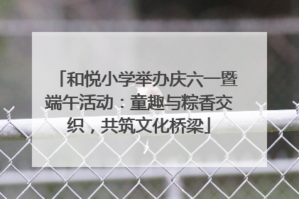 和悦小学举办庆六一暨端午活动：童趣与粽香交织，共筑文化桥梁
