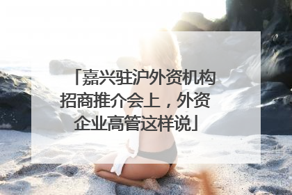 嘉兴驻沪外资机构招商推介会上，外资企业高管这样说