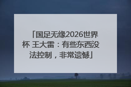 国足无缘2026世界杯 王大雷：有些东西没法控制，非常遗憾