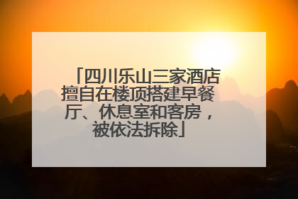 四川乐山三家酒店擅自在楼顶搭建早餐厅、休息室和客房，被依法拆除