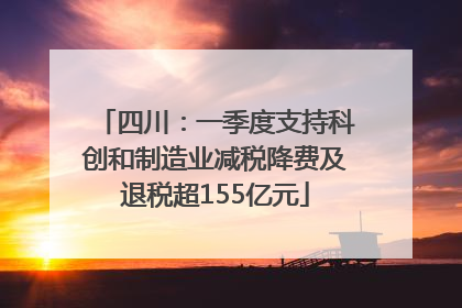 四川：一季度支持科创和制造业减税降费及退税超155亿元