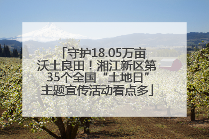 守护18.05万亩沃土良田！湘江新区第35个全国“土地日”主题宣传活动看点多