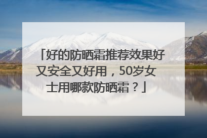 好的防晒霜推荐效果好又安全又好用，50岁女士用哪款防晒霜？