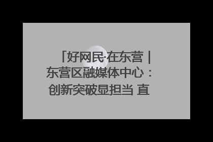 好网民·在东营｜东营区融媒体中心：创新突破显担当 直播赋能谱华章